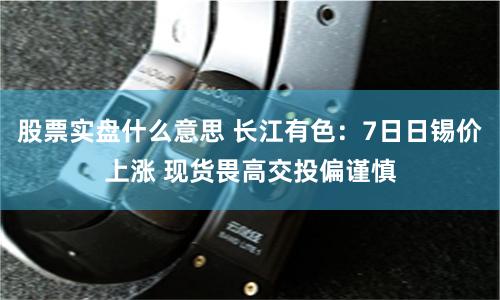 股票实盘什么意思 长江有色：7日日锡价上涨 现货畏高交投偏谨慎