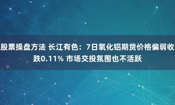 股票操盘方法 长江有色:7日氧化铝期货价格偏弱收跌0.11% 市场交投氛围也不活跃