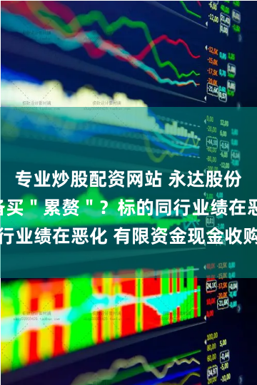 专业炒股配资网站 永达股份收购金源装备买＂累赘＂？标的同行业绩在恶化 有限资金现金收购何解
