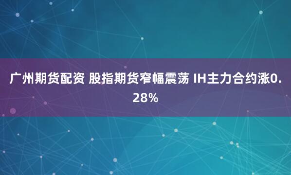 广州期货配资 股指期货窄幅震荡 IH主力合约涨0.28%