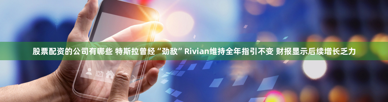 股票配资的公司有哪些 特斯拉曾经“劲敌”Rivian维持全年指引不变 财报显示后续增长乏力
