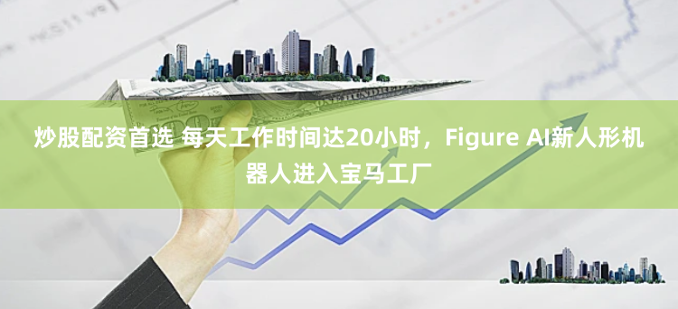 炒股配资首选 每天工作时间达20小时，Figure AI新人形机器人进入宝马工厂