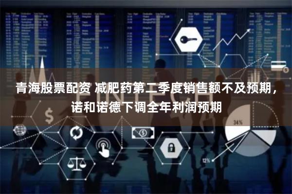 青海股票配资 减肥药第二季度销售额不及预期，诺和诺德下调全年利润预期
