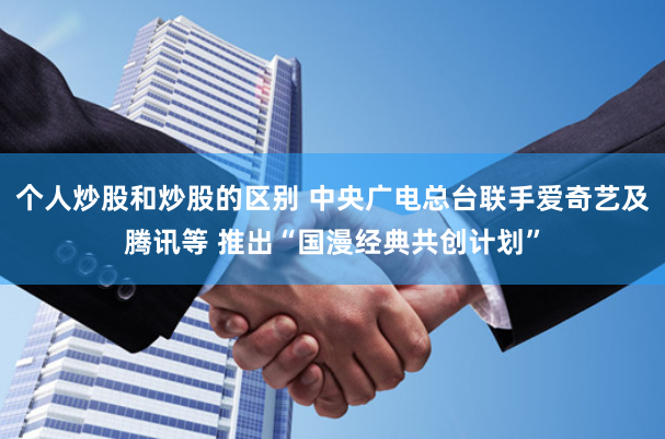 个人炒股和炒股的区别 中央广电总台联手爱奇艺及腾讯等 推出“国漫经典共创计划”