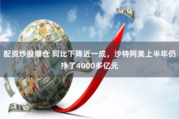 配资炒股爆仓 同比下降近一成，沙特阿美上半年仍挣了4000多亿元