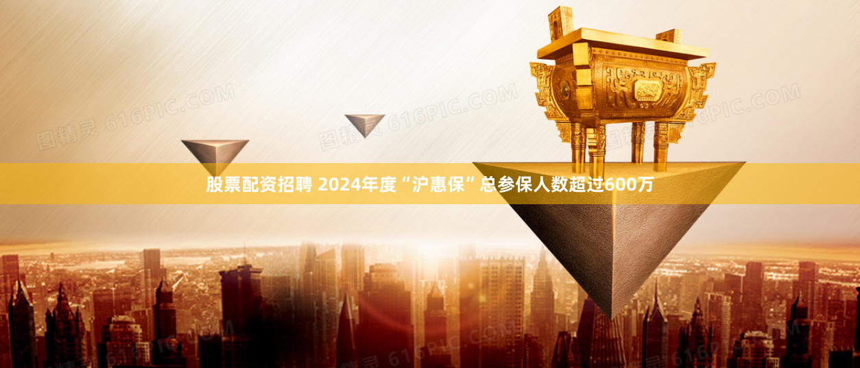 股票配资招聘 2024年度“沪惠保”总参保人数超过600万