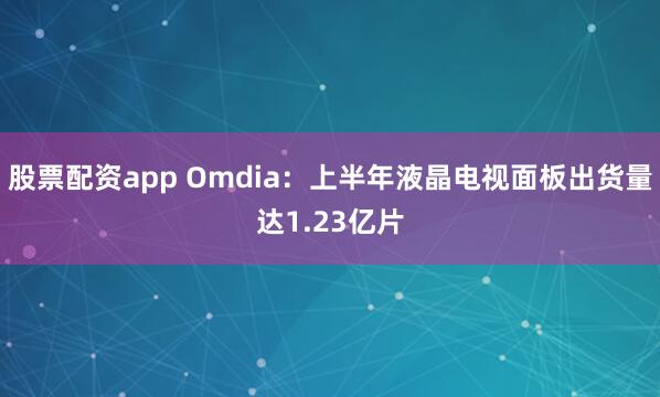 股票配资app Omdia：上半年液晶电视面板出货量达1.23亿片