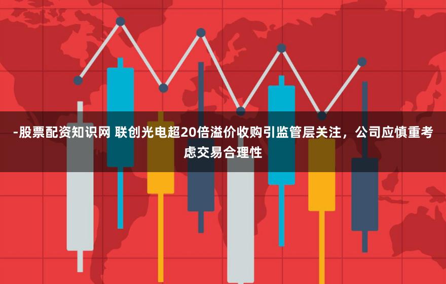 -股票配资知识网 联创光电超20倍溢价收购引监管层关注，公司应慎重考虑交易合理性