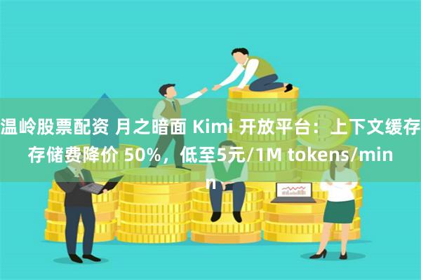 温岭股票配资 月之暗面 Kimi 开放平台：上下文缓存存储费降价 50%，低至5元/1M tokens/min