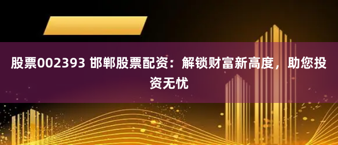 股票002393 邯郸股票配资:解锁财富新高度,助您投资无忧