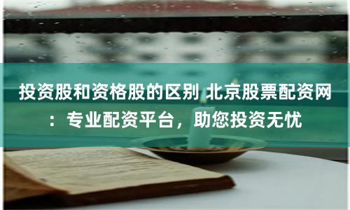 投资股和资格股的区别 北京股票配资网：专业配资平台，助您投资无忧