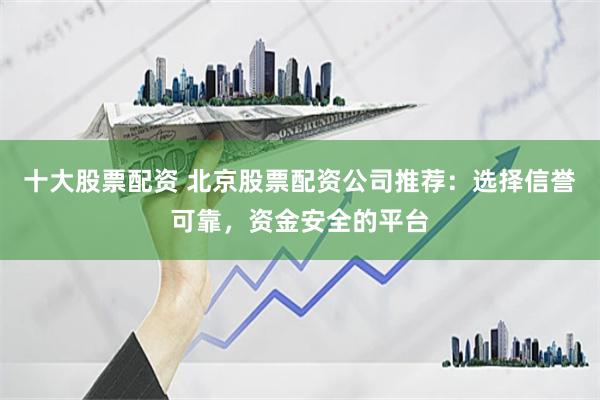 十大股票配资 北京股票配资公司推荐：选择信誉可靠，资金安全的平台