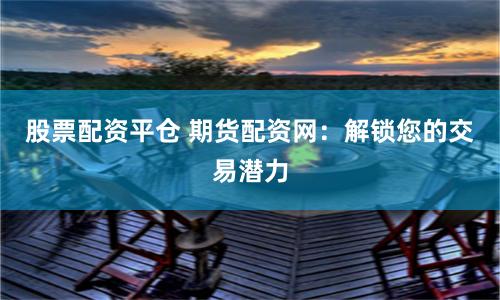 股票配资平仓 期货配资网：解锁您的交易潜力