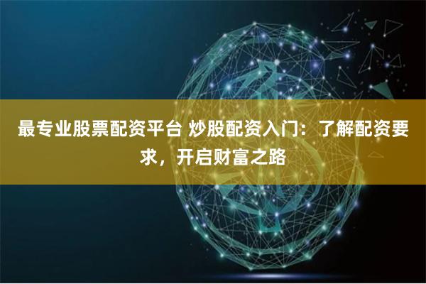 最专业股票配资平台 炒股配资入门：了解配资要求，开启财富之路