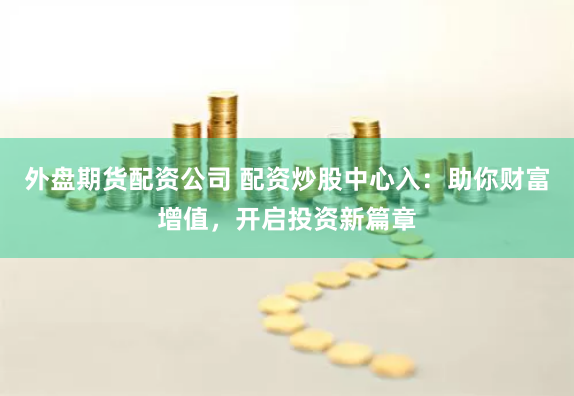 外盘期货配资公司 配资炒股中心入：助你财富增值，开启投资新篇章