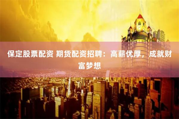 保定股票配资 期货配资招聘：高薪优厚，成就财富梦想