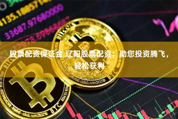 股票配资保证金 辽阳股票配资：助您投资腾飞，轻松获利