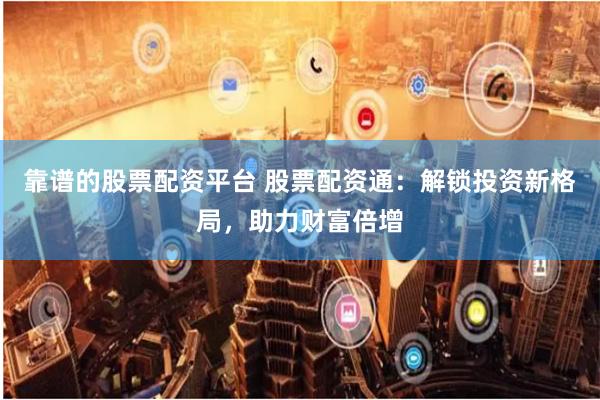 靠谱的股票配资平台 股票配资通：解锁投资新格局，助力财富倍增