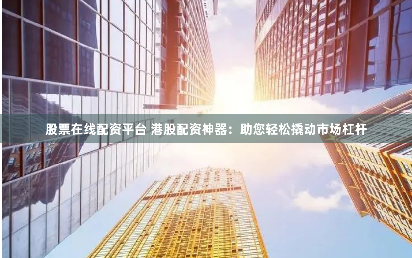 股票在线配资平台 港股配资神器：助您轻松撬动市场杠杆