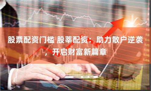 股票配资门槛 股莘配资：助力散户逆袭，开启财富新篇章