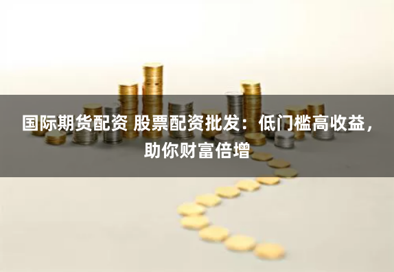 国际期货配资 股票配资批发：低门槛高收益，助你财富倍增