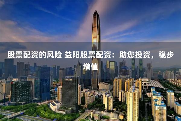 股票配资的风险 益阳股票配资：助您投资，稳步增值