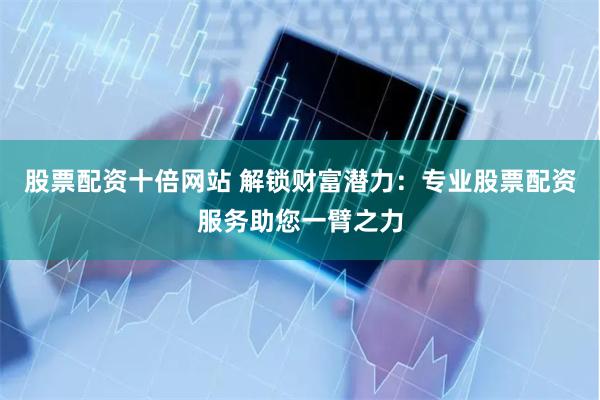 股票配资十倍网站 解锁财富潜力：专业股票配资服务助您一臂之力