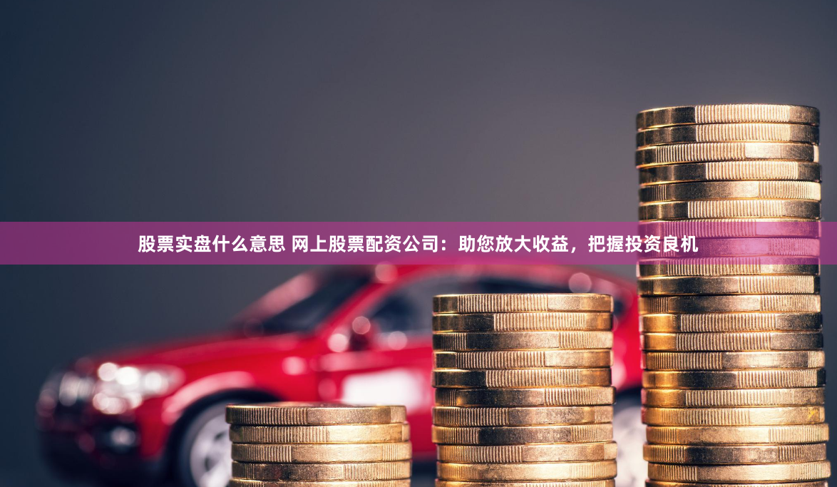 股票实盘什么意思 网上股票配资公司：助您放大收益，把握投资良机