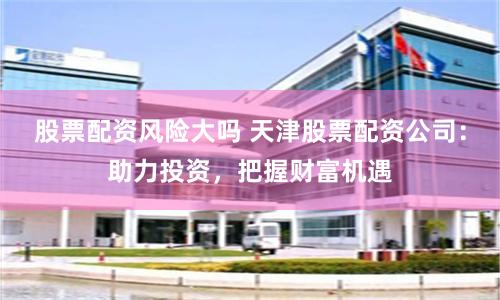 股票配资风险大吗 天津股票配资公司：助力投资，把握财富机遇