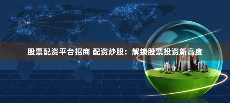 股票配资平台招商 配资炒股：解锁股票投资新高度