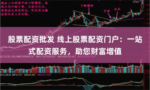 股票配资批发 线上股票配资门户：一站式配资服务，助您财富增值