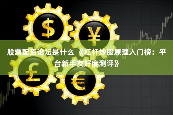 股票配资论坛是什么 《杠杆炒股原理入门榜：平台新手友好度测评》