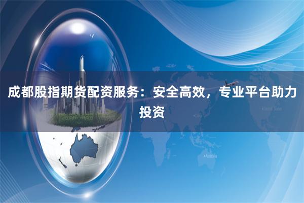 成都股指期货配资服务：安全高效，专业平台助力投资